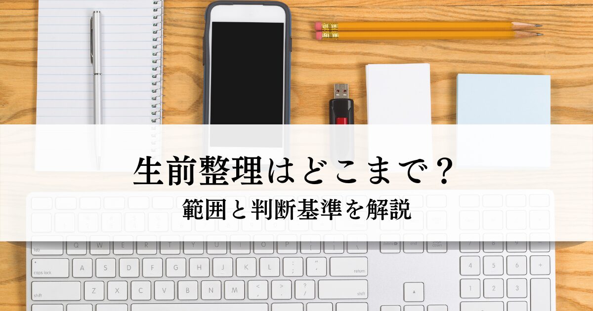 生前整理はどこまで？範囲と判断基準を解説