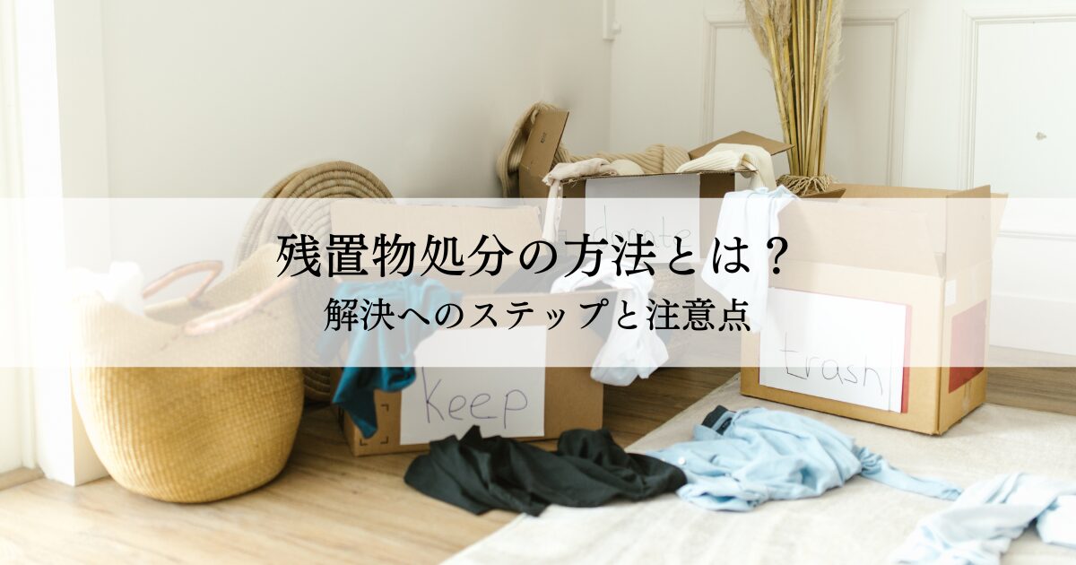 残置物処分の方法とは？解決へのステップと注意点